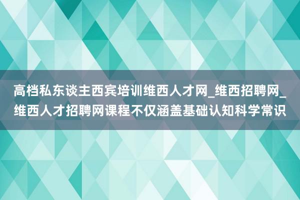 高档私东谈主西宾培训维西人才网_维西招聘网_维西人才招聘网课程不仅涵盖基础认知科学常识