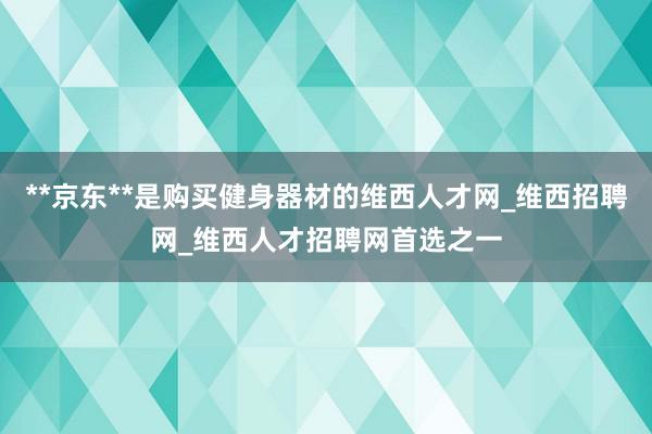 **京东**是购买健身器材的维西人才网_维西招聘网_维西人才招聘网首选之一