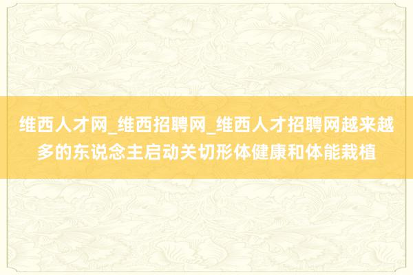 维西人才网_维西招聘网_维西人才招聘网越来越多的东说念主启动关切形体健康和体能栽植